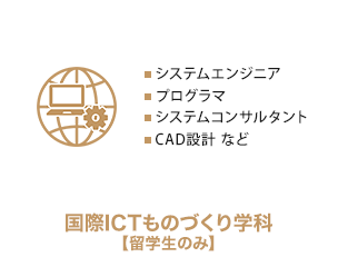 
          国際ICTものづくり工学科【留学生のみ】　システムエンジニア、プログラマ、システムコンサルタント、CAD設計 など