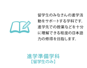 
          進学準備学科【留学生のみ】　留学生のみなさんの進学活動をサポートする学科です。進学先での授業などを十分に理解できる程度の日本語力の修得を目指します。