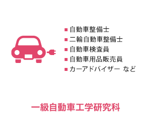 
          一級自動車工学研究科　自動車整備士、二輪整備士、自動車検査員、自動車用品販売員、カーアドバイザー など