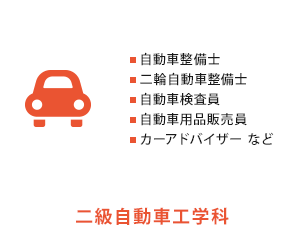 
          二級自動車工学科　自動車整備士、二輪整備士、自動車検査員、自動車用品販売員、カーアドバイザー など