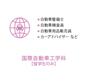 
          国際自動車工学科【留学生のみ】　自動車整備士、自動車検査員、自動車用品販売員、カーアドバイザー など
